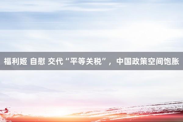 福利姬 自慰 交代“平等关税”，中国政策空间饱胀