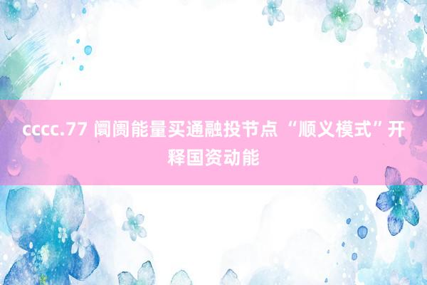 cccc.77 阛阓能量买通融投节点 “顺义模式”开释国资动能