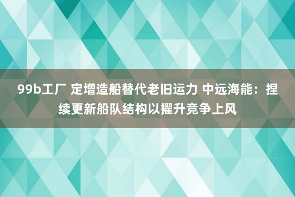 99b工厂 定增造船替代老旧运力 中远海能：捏续更新船队结构以擢升竞争上风