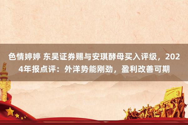 色情婷婷 东吴证券赐与安琪酵母买入评级，2024年报点评：外洋势能刚劲，盈利改善可期