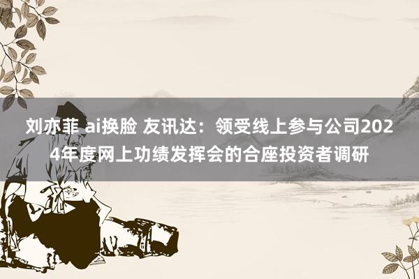 刘亦菲 ai换脸 友讯达：领受线上参与公司2024年度网上功绩发挥会的合座投资者调研