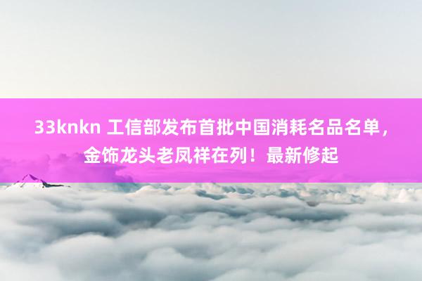 33knkn 工信部发布首批中国消耗名品名单，金饰龙头老凤祥在列！最新修起